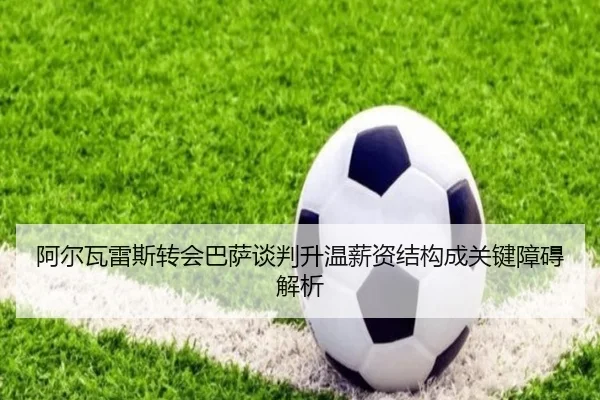 阿尔瓦雷斯转会巴萨谈判升温薪资结构成关键障碍解析 | BOYUSPORTS